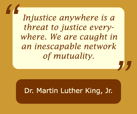 Injustice anywhere is a threat to justice everywhere. We are caught in an inescapable network of mutuality, statement by Martin Luther King Jr.