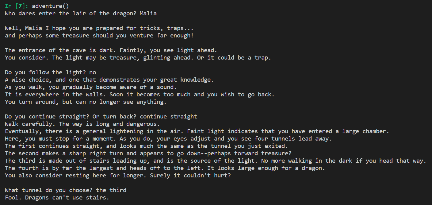 adventure() Who dares enter the lair of the dragon? Malia Well, Malia I hope you are prepared for tricks, traps... and perhaps some treasure should you venture far enough! The entrance of the cave is dark. Faintly, you see light ahead. You consider. The light may be treasure, glinting ahead. Or it could be a trap. Do you follow the light? no A wise choice, and one that demonstrates your great knowledge. As you walk, you gradually become aware of a sound. It is everywhere in the walls. Soon it becomes too much and you wish to go back. You turn around, but can no longer see anything. Do you continue straight? Or turn back? continue straight Walk carefully. The way is long and dangerous. Eventually, there is a general lightening in the air. Faint light indicates that you have entered a large chamber. Here, you must stop for a moment. As you do, your eyes adjust and you see four tunnels lead away. The first continues straight, and looks much the same as the tunnel you just exited. The second makes a sharp right turn and appears to go down--perhaps torward treasure? The third is made out of stairs leading up, and is the source of the light. No more walking in the dark if you head that way. The fourth is by far the largest and heads off to the left. It looks large enough for a dragon. You also consider resting here for longer. Surely it couldn't hurt? What tunnel do you choose? the third Fool. Dragons can't use stairs.