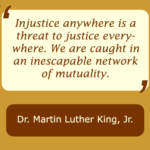 Injustice anywhere is a threat to justice everywhere. We are caught in an inescapable network of mutuality, statement by Martin Luther King Jr.